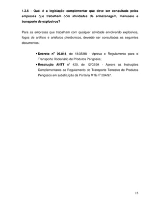 1.2.6 - Qual é a legislação complementar que deve ser consultada pelas
empresas que trabalham com atividades de armazenagem, manuseio e
transporte de explosivos?


Para as empresas que trabalham com qualquer atividade envolvendo explosivos,
fogos de artifício e artefatos pirotécnicos, deverão ser consultados os seguintes
documentos:


         • Decreto no 96.044, de 18/05/88 - Aprova o Regulamento para o
           Transporte Rodoviário de Produtos Perigosos;
         • Resolução ANTT no 420, de 12/02/04 - Aprova as Instruções
           Complementares ao Regulamento do Transporte Terrestre de Produtos
           Perigosos em substituição da Portaria MTb no 204/97.




                                                                              15
 