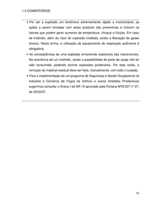 1.3 COMENTÁRIOS


  • Por ser a explosão um fenômeno extremamente rápido e incontrolável, as
   ações a serem tomadas com estes produtos são preventivas e incluem os
   fatores que podem gerar aumento de temperatura, choque e fricção. Em caso
   de incêndio, além do risco de explosão imediata, existe a liberação de gases
   tóxicos. Desta forma, a utilização de equipamento de respiração autônoma é
   obrigatória.
  • As conseqüências de uma explosão envolvendo explosivos são imprevisíveis.
   Na ocorrência de um incêndio, existe a possibilidade de parte da carga não ter
   sido consumida, podendo ocorrer explosões posteriores. Por esta razão, a
   remoção do material residual deve ser feita, manualmente, com todo o cuidado.
  • Para a implementação de um programa de Segurança e Saúde Ocupacional na
   Indústria e Comércio de Fogos de Artifício e outros Artefatos Pirotécnicos
   sugerimos consultar o Anexo I da NR 19 aprovado pela Portaria MTE/SIT no 07,
   de 30/03/07.




                                                                              16
 