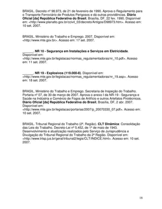 BRASIL. Decreto nº 98.973, de 21 de fevereiro de 1990. Aprova o Regulamento para
o Transporte Ferroviário de Produtos Perigosos e dá outras providências. Diário
Oficial [da] República Federativa do Brasil, Brasília, DF, 22 fev. 1990. Disponível
em: <http://www.planalto.gov.br/ccivil_03/decreto/Antigos/D98973.htm>. Acesso em:
10 set. 2007.


BRASIL. Ministério do Trabalho e Emprego. 2007. Disponível em:
<http://www.mte.gov.br>. Acesso em: 17 set. 2007.


______. NR 10 - Segurança em Instalações e Serviços em Eletricidade.
Disponível em:
<http://www.mte.gov.br/legislacao/normas_regulamentadoras/nr_10.pdf>. Acesso
em: 11 set. 2007.


______. NR 19 - Explosivos (119.000-8). Disponível em:
<http://www.mte.gov.br/legislacao/normas_regulamentadoras/nr_19.asp>. Acesso
em: 18 set. 2007.


BRASIL. Ministério do Trabalho e Emprego. Secretaria de Inspeção do Trabalho.
Portaria nº 07, de 30 de março de 2007. Aprova o anexo I da NR-19 - Segurança e
Saúde na Indústria e Comércio de Fogos de Artifício e outros Artefatos Pirotécnicos.
Diário Oficial [da] República Federativa do Brasil, Brasília, DF, 2 abr. 2007.
Disponível em:
<http://www.mte.gov.br/legislacao/portarias/2007/p_20070330_07.pdf>. Acesso em:
10 set. 2007.


BRASIL. Tribunal Regional do Trabalho (2ª. Região). CLT Dinâmica: Consolidação
das Leis do Trabalho. Decreto-Lei nº 5.452, de 1º de maio de 1943.
Desenvolvimento e atualização realizados pelo Serviço de Jurisprudência e
Divulgação do Tribunal Regional do Trabalho da 2ª Região. Disponível em:
<http://www.trtsp.jus.br/geral/tribunal2/legis/CLT/INDICE.html>. Acesso em: 10 set.
2007.




                                                                                  18
 
