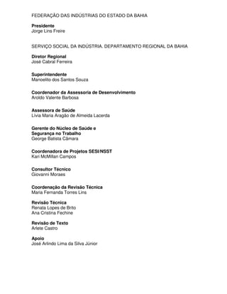 FEDERAÇÃO DAS INDÚSTRIAS DO ESTADO DA BAHIA

Presidente
Jorge Lins Freire


SERVIÇO SOCIAL DA INDÚSTRIA. DEPARTAMENTO REGIONAL DA BAHIA

Diretor Regional
José Cabral Ferreira

Superintendente
Manoelito dos Santos Souza

Coordenador da Assessoria de Desenvolvimento
Aroldo Valente Barbosa

Assessora de Saúde
Lívia Maria Aragão de Almeida Lacerda

Gerente do Núcleo de Saúde e
Segurança no Trabalho
George Batista Câmara

Coordenadora de Projetos SESI/NSST
Kari McMillan Campos

Consultor Técnico
Giovanni Moraes

Coordenação da Revisão Técnica
Maria Fernanda Torres Lins

Revisão Técnica
Renata Lopes de Brito
Ana Cristina Fechine

Revisão de Texto
Arlete Castro

Apoio
José Arlindo Lima da Silva Júnior
 