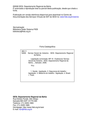 ©2008 SESI. Departamento Regional da Bahia
É autorizada a reprodução total ou parcial desta publicação, desde que citada a
fonte.

Publicação em versão eletrônica disponível para download no Centro de
Documentação dos Serviços Virtuais de SST do SESI no: www.fieb.org.br/sesi/sv




Normalização
Biblioteca Sede/ Sistema FIEB
biblioteca@fieb.org.br




                                 Ficha Catalográfica

          363.11
          S493l Serviço Social da Indústria - SESI. Departamento Regional
                        da Bahia.

                     Legislação comentada: NR 19 - Explosivos/ Serviço
                   Social da Indústria - SESI. Departamento Regional da
                   Bahia. _ Salvador, 2008.
                     18 p.


                      1. Saúde - legislação. 2. Segurança do trabalho -
                  legislação. 3. Medicina do trabalho - legislação. 4. Brasil.
                  I. Título.




SESI. Departamento Regional da Bahia
Rua Edístio Pondé, 342 (Stiep)
Salvador/BA CEP: 41770-395
Telefone: (71) 3205-1893
Fax: (71) 3205-1885
Homepage: http://www.fieb.org.br/sesi
E-mail: kari@fieb.org.br
 