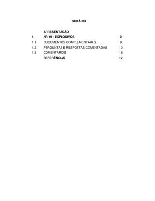 SUMÁRIO


      APRESENTAÇÃO
1     NR 19 - EXPLOSIVOS                 9
1.1   DOCUMENTOS COMPLEMENTARES          9
1.2   PERGUNTAS E RESPOSTAS COMENTADAS   10
1.3   COMENTÁRIOS                        16
      REFERÊNCIAS                        17
 