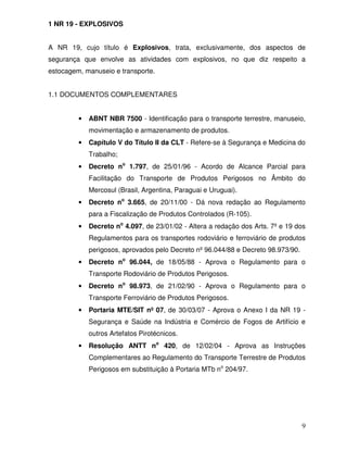 1 NR 19 - EXPLOSIVOS


A NR 19, cujo título é Explosivos, trata, exclusivamente, dos aspectos de
segurança que envolve as atividades com explosivos, no que diz respeito a
estocagem, manuseio e transporte.


1.1 DOCUMENTOS COMPLEMENTARES


         •   ABNT NBR 7500 - Identificação para o transporte terrestre, manuseio,
             movimentação e armazenamento de produtos.
         •   Capítulo V do Título II da CLT - Refere-se à Segurança e Medicina do
             Trabalho;
         •   Decreto no 1.797, de 25/01/96 - Acordo de Alcance Parcial para
             Facilitação do Transporte de Produtos Perigosos no Âmbito do
             Mercosul (Brasil, Argentina, Paraguai e Uruguai).
         •   Decreto no 3.665, de 20/11/00 - Dá nova redação ao Regulamento
             para a Fiscalização de Produtos Controlados (R-105).
         •   Decreto no 4.097, de 23/01/02 - Altera a redação dos Arts. 7º e 19 dos
             Regulamentos para os transportes rodoviário e ferroviário de produtos
             perigosos, aprovados pelo Decreto nº 96.044/88 e Decreto 98.973/90.
         •   Decreto no 96.044, de 18/05/88 - Aprova o Regulamento para o
             Transporte Rodoviário de Produtos Perigosos.
         •   Decreto no 98.973, de 21/02/90 - Aprova o Regulamento para o
             Transporte Ferroviário de Produtos Perigosos.
         •   Portaria MTE/SIT nº 07, de 30/03/07 - Aprova o Anexo I da NR 19 -
             Segurança e Saúde na Indústria e Comércio de Fogos de Artifício e
             outros Artefatos Pirotécnicos.
         •   Resolução ANTT no 420, de 12/02/04 - Aprova as Instruções
             Complementares ao Regulamento do Transporte Terrestre de Produtos
             Perigosos em substituição à Portaria MTb no 204/97.




                                                                                   9
 