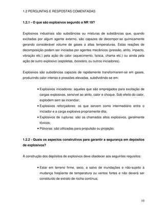 1.2 PERGUNTAS E RESPOSTAS COMENTADAS


1.2.1 - O que são explosivos segundo a NR 19?


Explosivos industriais são substâncias ou misturas de substâncias que, quando
excitadas por algum agente externo, são capazes de decompor-se quimicamente
gerando considerável volume de gases a altas temperaturas. Estas reações de
decomposição podem ser iniciadas por agentes mecânicos (pressão, atrito, impacto,
vibração etc.) pela ação do calor (aquecimento, faísca, chama etc.) ou ainda pela
ação de outro explosivo (espoletas, boosters, ou outros iniciadores).


Explosivos são substâncias capazes de rapidamente transformarem-se em gases,
produzindo calor intenso e pressões elevadas, subdividindo-se em:


          • Explosivos iniciadores: aqueles que são empregados para excitação de
           cargas explosivas, sensível ao atrito, calor e choque. Sob efeito do calor,
           explodem sem se incendiar;
          • Explosivos reforçadores: os que servem como intermediário entre o
           iniciador e a carga explosiva propriamente dita;
          • Explosivos de rupturas: são os chamados altos explosivos, geralmente
           tóxicos;
          • Pólvoras: são utilizadas para propulsão ou projeção.


1.2.2 - Quais os aspectos construtivos para garantir a segurança em depósitos
de explosivos?


A construção dos depósitos de explosivos deve obedecer aos seguintes requisitos:


          • Estar em terreno firme, seco, a salvo de inundações e não-sujeito à
           mudança freqüente de temperatura ou ventos fortes e não deverá ser
           constituído de extrato de rocha contínua;




                                                                                   10
 