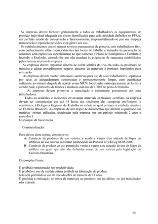 As empresas devem fornecer gratuitamente a todos os trabalhadores os equipamentos de
proteção individual adequada aos riscos identificados para cada atividade definidos no PPRA,
em perfeito estado de conservação e funcionamento, responsabilizando-se por sua limpeza
manutenção e reposição periódica e exigida o seu uso.
  Os estabelecimentos devem manter serviços permanentes de portaria, com trabalhadores fixo,
com conhecimento sobre riscos existentes nos locais de trabalho e treinados na prevenção de
acidentes com explosivos especialmente no que conserve o Plano de Emergência e Combate e
Incêndio e Explosão, cabendo-lhe que não atendam ás exigências de segurança estabilidades
pelas normas internas da empresa.
   As empresas devem implantar sistema de coleta seletiva do lixo em todos os pavilhões de
trabalho e adotar procedimentos seguros descarte de materiais e produtos impróprios para
utilização.
    As empresas devem manter instalações sanitárias para uso de seus trabalhadores, separadas
por sexo, as adequadamente conservadas e permanentemente limpas, com quantidade
suficiente ao número daquele de acordo coma NR24, localizadas estrategicamente de forma a
atender todo o perímetro da fábrica à distância máxima de 1,20m do posto de trabalho.
       As empresas devem promover a capacitação e treinamento permanente dos seus
trabalhadores.
     Todos os acidentes e incidentes envolvendo materiais explosivos ocorridos na empresa
devem ser comunicadas em até 48 horas aos sindicatos das categorias profissional e
econômica, à Delegacia Regional do Trabalho no estado ao qual pertence o estabelecimento e
ao Exército Brasileiro. As empresas devem dispor de documentos que atestem a qualidade das
matérias- primas utilizadas, arquivadas pela empresa por um período mínimode 2 anos e
mantidos à
Disposição da fiscalização.

  Comercialização:

Para efeitos desta norma, considera-se:
   A- Comércio de produtos de uso restrito, a venda a varejo e/ou atacado de fogos de
       artifícios de uso restrito conforme estabelecido na Portaria n° 9/DLog 08.05.2006.
   B- Comércio de produto de uso permitido, venda a varejo e/ou atacado de uso de fogos de
       artifício em geral que não são definidos como de uso restrito pela legislação do
       Exército Brasileiro.

Disposições Finais:

É proibido remuneração por produtividade.
É proibido o uso de matéria-prima proibida na fabricação do produto.
Não será permitido o uso de mão-de-obra de menores de 18 anos.
É proibida a realização de testes de materiais ou produtos nos pavilhões, ou por trabalhador
não treinado.




                                                                                      50
 