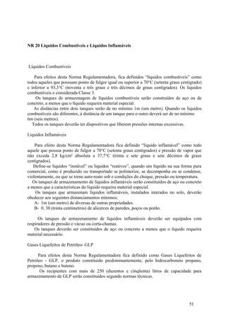 NR 20 Líquidos Combustíveis e Líquidos Inflamáveis



Líquidos Combustíveis

    Para efeitos desta Norma Regulamentadora, fica definidos “líquidos combustíveis” como
todos aqueles que possuam ponto de fulgor igual ou superior a 70°C (setenta graus centigrado)
e inferior a 93,3°C (noventa e três graus e três décimos de graus centígrados). Os líquidos
combustíveis e considerada Classe 3.
     Os tanques de armazenagem de líquidos combustíveis serão construídos de aço ou de
concreto, a menos que o líquido requeira material especial.
    As distâncias entre dois tanques serão de no mínimo 1m (um metro). Quando os líquidos
combustíveis são diferentes, à distância de um tanque para o outro deverá ser de no mínimo
6m (seis metros).
   Todos os tanques deverão ter dispositivos que liberem pressões internas excessivas.

Líquidos Inflamáveis

    Para efeito desta Norma Regulamentadora fica definido “líquido inflamável” como todo
aquele que possua ponto de fulgor a 70°C (setenta graus centígrados) e pressão de vapor que
não exceda 2,8 kg/cm² absoluta a 37,7°C (trinta e sete graus e sete décimos de graus
centígrados).
   Define-se líquidos “instável” ou líquidos “reativos”, quando um líquido na sua forma pura
comercial, como é produzido ou transportado se polimerize, se decomponha ou se condense,
violentamente, ou que se torne auto-reato sob e condições do choque, pressão ou temperatura.
   Os tanques de armazenamento de líquidos inflamáveis serão constituídos de aço ou concreto
a menos que a características do líquido requeira material especial.
    Os tanques que armazenam líquidos inflamáveis, instalados interados no solo, deverão
obedecer aos seguintes distanciamentos mínimos:
    A- 1m (um metro) de diversas de outras propriedades.
    B- 0, 30 (trinta centímetros) de alicerces de paredes, poços ou porão.

      Os tanques de armazenamento de líquidos inflamáveis deverão ser equipados com
respiradores de pressão e vácuo ou corta-chamas.
    Os tanques deverão ser constituídos de aço ou concreto a menos que o líquido requeira
material necessário.

Gases Liquefeitos de Petróleo- GLP

      Para efeitos desta Norma Regulamentadora fica definido como Gases Liquefeitos de
Petróleo - GLP, o produto constituído predominantemente, pelo hidrocarboneto propano,
propeno, butano e buteno.
       Os recipientes com mais de 250 (duzentos e cinqüenta) litros de capacidade para
armazenamento de GLP serão constituídos segundo normas técnicas.




                                                                                      51
 