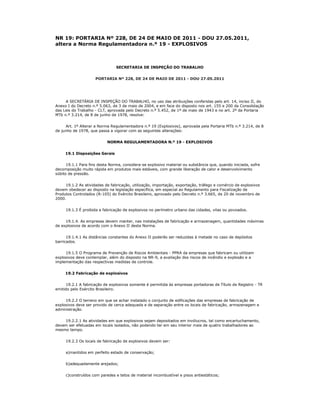 NR 19: PORTARIA Nº 228, DE 24 DE MAIO DE 2011 - DOU 27.05.2011,
altera a Norma Regulamentadora n.º 19 - EXPLOSIVOS



                                SECRETARIA DE INSPEÇÃO DO TRABALHO


                     PORTARIA Nº 228, DE 24 DE MAIO DE 2011 - DOU 27.05.2011




     A SECRETÁRIA DE INSPEÇÃO DO TRABALHO, no uso das atribuições conferidas pelo art. 14, inciso II, do
Anexo I do Decreto n.º 5.063, de 3 de maio de 2004, e em face do disposto nos art. 155 e 200 da Consolidação
das Leis do Trabalho - CLT, aprovada pelo Decreto n.º 5.452, de 1º de maio de 1943 e no art. 2º da Portaria
MTb n.º 3.214, de 8 de junho de 1978, resolve:


     Art. 1º Alterar a Norma Regulamentadora n.º 19 (Explosivos), aprovada pela Portaria MTb n.º 3.214, de 8
de junho de 1978, que passa a vigorar com as seguintes alterações:


                           NORMA REGULAMENTADORA N.º 19 - EXPLOSIVOS


     19.1 Disposições Gerais


      19.1.1 Para fins desta Norma, considera-se explosivo material ou substância que, quando iniciada, sofre
decomposição muito rápida em produtos mais estáveis, com grande liberação de calor e desenvolvimento
súbito de pressão.


     19.1.2 As atividades de fabricação, utilização, importação, exportação, tráfego e comércio de explosivos
devem obedecer ao disposto na legislação específica, em especial ao Regulamento para Fiscalização de
Produtos Controlados (R-105) do Exército Brasileiro, aprovado pelo Decreto n.º 3.665, de 20 de novembro de
2000.


     19.1.3 É proibida a fabricação de explosivos no perímetro urbano das cidades, vilas ou povoados.


     19.1.4. As empresas devem manter, nas instalações de fabricação e armazenagem, quantidades máximas
de explosivos de acordo com o Anexo II desta Norma.


      19.1.4.1 As distâncias constantes do Anexo II poderão ser reduzidas à metade no caso de depósitos
barricados.


     19.1.5 O Programa de Prevenção de Riscos Ambientais - PPRA da empresas que fabricam ou utilizam
explosivos deve contemplar, além do disposto na NR-9, a avaliação dos riscos de incêndio e explosão e a
implementação das respectivas medidas de controle.


     19.2 Fabricação de explosivos


      19.2.1 A fabricação de explosivos somente é permitida às empresas portadoras de Título de Registro - TR
emitido pelo Exército Brasileiro.


     19.2.2 O terreno em que se achar instalado o conjunto de edificações das empresas de fabricação de
explosivos deve ser provido de cerca adequada e de separação entre os locais de fabricação, armazenagem e
administração.


    19.2.2.1 As atividades em que explosivos sejam depositados em invólucros, tal como encartuchamento,
devem ser efetuadas em locais isolados, não podendo ter em seu interior mais de quatro trabalhadores ao
mesmo tempo.


     19.2.3 Os locais de fabricação de explosivos devem ser:


     a)mantidos em perfeito estado de conservação;


     b)adequadamente arejados;


     c)construídos com paredes e tetos de material incombustível e pisos antiestáticos;
 