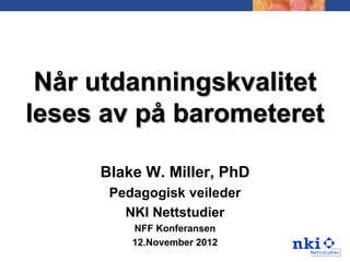 Når utdanningskvalitet
leses av på barometeret

     Blake W. Miller, PhD
      Pedagogisk veileder
        NKI Nettstudier
         NFF Konferansen
         12.November 2012
 