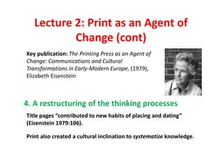 Lecture 2: Print as an Agent of
           Change (cont)
Key publication: The Printing Press as an Agent of
Change: Communications and Cultural
Transformations in Early-Modern Europe, (1979),
Elizabeth Eisenstein



4. A restructuring of the thinking processes
Title pages “contributed to new habits of placing and dating”
(Eisenstein 1979:106).

Print also created a cultural inclination to systematize knowledge.
 