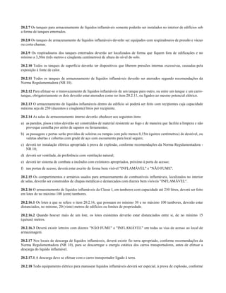 20.2.7 Os tanques para armazenamento de líquidos inflamáveis somente poderão ser instalados no interior de edifícios sob
a forma de tanques enterrados.
20.2.8 Os tanques de armazenamento de líquidos inflamáveis deverão ser equipados com respiradouros de pressão e vácuo
ou corta-chamas.
20.2.9 Os respiradouros dos tanques enterrados deverão ser localizados de forma que fiquem fora de edificações e no
mínimo a 3,50m (três metros e cinqüenta centímetros) de altura do nível do solo.
20.2.10 Todos os tanques de superfície deverão ter dispositivos que liberem pressões internas excessivas, causadas pela
exposição à fonte de calor.
20.2.11 Todos os tanques de armazenamento de líquidos inflamáveis deverão ser aterrados segundo recomendações da
Norma Regulamentadora (NR 10).
20.2.12 Para efetuar-se o transvazamento de líquidos inflamáveis de um tanque para outro, ou entre um tanque e um carro-
tanque, obrigatoriamente os dois deverão estar aterrados como no item 20.2.11, ou ligados ao mesmo potencial elétrico.
20.2.13 O armazenamento de líquidos inflamáveis dentro do edifício só poderá ser feito com recipientes cuja capacidade
máxima seja de 250 (duzentos e cinqüenta) litros por recipiente.
20.2.14 As salas de armazenamento interno deverão obedecer aos seguintes itens:
a) as paredes, pisos e tetos deverão ser construídos de material resistente ao fogo e de maneira que facilite a limpeza e não
provoque centelha por atrito de sapatos ou ferramentas;
b) as passagens e portas serão providas de soleiras ou rampas com pelo menos 0,15m (quinze centímetros) de desnível, ou
valetas abertas e cobertas com grade de aço com escoamento para local seguro;
c) deverá ter instalação elétrica apropriada à prova de explosão, conforme recomendações da Norma Regulamentadora -
NR 10;
d) deverá ser ventilada, de preferência com ventilação natural;
e) deverá ter sistema de combate a incêndio com extintores apropriados, próximo à porta de acesso;
f) nas portas de acesso, deverá estar escrito de forma bem visível "INFLAMÁVEL" e "NÃO FUME".
20.2.15 Os compartimentos e armários usados para armazenamento de combustíveis inflamáveis, localizados no interior
de salas, deverão ser construídos de chapas metálicas e demarcados com dizeres bem visíveis "INFLAMÁVEL".
20.2.16 O armazenamento de líquidos inflamáveis da Classe I, em tambores com capacidade até 250 litros, deverá ser feito
em lotes de no máximo 100 (cem) tambores.
20.2.16.1 Os lotes a que se refere o item 20.2.16, que possuam no mínimo 30 e no máximo 100 tambores, deverão estar
distanciados, no mínimo, 20 (vinte) metros de edifícios ou limites de propriedade.
20.2.16.2 Quando houver mais de um lote, os lotes existentes deverão estar distanciados entre si, de no mínimo 15
(quinze) metros.
20.2.16.3 Deverá existir letreiro com dizeres "NÃO FUME" e "INFLAMÁVEL" em todas as vias de acesso ao local de
armazenagem.
20.2.17 Nos locais de descarga de líquidos inflamáveis, deverá existir fio terra apropriado, conforme recomendações da
Norma Regulamentadora (NR 10), para se descarregar a energia estática dos carros transportadores, antes de efetuar a
descarga do líquido inflamável.
20.2.17.1 A descarga deve se efetuar com o carro transportador ligado à terra.
20.2.18 Todo equipamento elétrico para manusear líquidos inflamáveis deverá ser especial, à prova de explosão, conforme
 