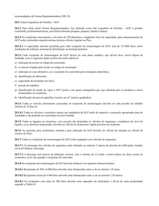 recomendações da Norma Regulamentadora (NR 10).
20.3. Gases Liquefeitos de Petróleo - GLP.
20.3.1 Para efeito desta Norma Regulamentadora, fica definido como Gás Liquefeito de Petróleo - GLP o produto
constituído, predominantemente, pelo hidrocarboneto propano, propeno, butano e buteno.
20.3.2 Os recipientes estacionários, com mais de 250 (duzentos e cinqüenta) litros de capacidade, para armazenamento de
GLP serão construídos segundo normas técnicas oficiais vigentes no País.
20.3.2.1 A capacidade máxima permitida para cada recipiente de armazenagem de GLP, será de 115.000 litros, salvo
instalações de refinaria, terminal de distribuição ou terminal portuário.
20.3.3 Cada recipiente de armazenagem de GLP deverá ter uma placa metálica, que deverá ficar visível depois de
instalada, com os seguintes dados escritos de modo indelével:
a) indicação da norma ou código de construção;
b) as marcas exigidas pela norma ou código de construção;
c) indicação no caso afirmativo, se o recipiente foi construído para instalação subterrânea;
d) identificação do fabricante;
e) capacidade do recipiente em litros;
f) pressão de trabalho;
g) identificação da tensão de vapor a 38ºC (trinta e oito graus centígrados) que seja admitida para os produtos a serem
armazenados no recipiente;
h) identificação da área da superfície externa, em m2
(metros quadrados).
20.3.4 Todas as válvulas diretamente conectadas no recipiente de armazenagem deverão ter uma pressão de trabalho
mínima de 18 Kg/cm².
20.3.4.1 Todas as válvulas e acessórios usados nas instalações de GLP serão de material e construção apropriados para tal
finalidade e não poderão ser construídos de ferro fundido.
20.3.5 Todas as ligações ao recipiente, com exceção das destinadas às válvulas de segurança e medidores de nível de
líquido, ou as aberturas tamponadas, deverão ter válvula de fechamento rápido próximo ao recipiente.
20.3.6 As conexões para enchimento, retirada e para utilização do GLP deverão ter válvula de retenção ou válvula de
excesso de fluxo.
20.3.7 Todos os recipientes de armazenagem de GLP serão equipados com válvulas de segurança.
20.3.7.1 As descargas das válvulas de segurança serão afastadas no mínimo 3 metros da abertura de edificações situadas
em nível inferior à descarga.
20.3.7.2 A descarga será através de tubulação vertical, com o mínimo de 2,5 (dois e meio) metros de altura acima do
recipiente, ou do solo quando o recipiente for enterrado.
20.3.8 Os recipientes de armazenagem de GLP deverão obedecer aos seguintes distanciamentos:
20.3.8.1 Recipientes de 500 a 8.000 litros deverão estar distanciados entre si de no mínimo 1,0 metro.
20.3.8.2 Recipientes acima de 8.000 litros deverão estar distanciados entre si de no mínimo 1,50 metros.
20.3.8.3 Os recipientes com mais de 500 litros deverão estar separados de edificações e divisa de outra propriedade
segundo a Tabela D:
 