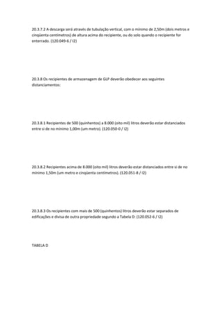 20.3.7.2 A descarga será através de tubulação vertical, com o mínimo de 2,50m (dois metros e
cinqüenta centímetros) de altura acima do recipiente, ou do solo quando o recipiente for
enterrado. (120.049-6 / I2)
20.3.8 Os recipientes de armazenagem de GLP deverão obedecer aos seguintes
distanciamentos:
20.3.8.1 Recipientes de 500 (quinhentos) a 8.000 (oito mil) litros deverão estar distanciados
entre si de no mínimo 1,00m (um metro). (120.050-0 / I2)
20.3.8.2 Recipientes acima de 8.000 (oito mil) litros deverão estar distanciados entre si de no
mínimo 1,50m (um metro e cinqüenta centímetros). (120.051-8 / I2)
20.3.8.3 Os recipientes com mais de 500 (quinhentos) litros deverão estar separados de
edificações e divisa de outra propriedade segundo a Tabela D: (120.052-6 / I2)
TABELA D
 