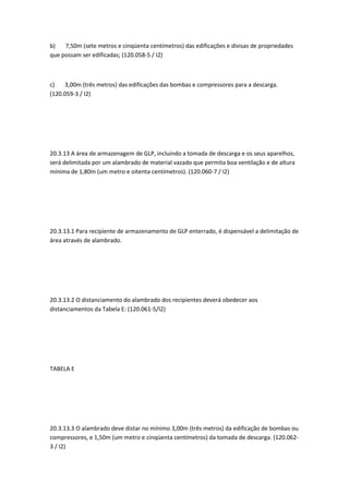 b) 7,50m (sete metros e cinqüenta centímetros) das edificações e divisas de propriedades
que possam ser edificadas; (120.058-5 / I2)
c) 3,00m (três metros) das edificações das bombas e compressores para a descarga.
(120.059-3 / I2)
20.3.13 A área de armazenagem de GLP, incluindo a tomada de descarga e os seus aparelhos,
será delimitada por um alambrado de material vazado que permita boa ventilação e de altura
mínima de 1,80m (um metro e oitenta centímetros). (120.060-7 / I2)
20.3.13.1 Para recipiente de armazenamento de GLP enterrado, é dispensável a delimitação de
área através de alambrado.
20.3.13.2 O distanciamento do alambrado dos recipientes deverá obedecer aos
distanciamentos da Tabela E: (120.061-5/I2)
TABELA E
20.3.13.3 O alambrado deve distar no mínimo 3,00m (três metros) da edificação de bombas ou
compressores, e 1,50m (um metro e cinqüenta centímetros) da tomada de descarga. (120.062-
3 / I2)
 