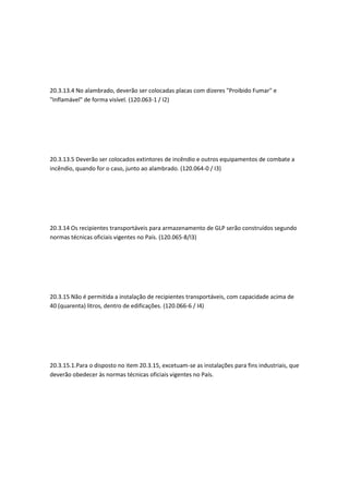 20.3.13.4 No alambrado, deverão ser colocadas placas com dizeres "Proibido Fumar" e
"Inflamável" de forma visível. (120.063-1 / I2)
20.3.13.5 Deverão ser colocados extintores de incêndio e outros equipamentos de combate a
incêndio, quando for o caso, junto ao alambrado. (120.064-0 / I3)
20.3.14 Os recipientes transportáveis para armazenamento de GLP serão construídos segundo
normas técnicas oficiais vigentes no País. (120.065-8/I3)
20.3.15 Não é permitida a instalação de recipientes transportáveis, com capacidade acima de
40 (quarenta) litros, dentro de edificações. (120.066-6 / I4)
20.3.15.1.Para o disposto no item 20.3.15, excetuam-se as instalações para fins industriais, que
deverão obedecer às normas técnicas oficiais vigentes no País.
 