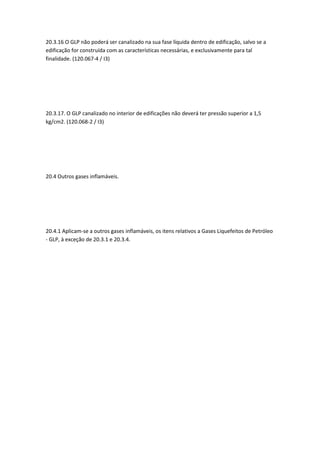 20.3.16 O GLP não poderá ser canalizado na sua fase líquida dentro de edificação, salvo se a
edificação for construída com as características necessárias, e exclusivamente para tal
finalidade. (120.067-4 / I3)
20.3.17. O GLP canalizado no interior de edificações não deverá ter pressão superior a 1,5
kg/cm2. (120.068-2 / I3)
20.4 Outros gases inflamáveis.
20.4.1 Aplicam-se a outros gases inflamáveis, os itens relativos a Gases Liquefeitos de Petróleo
- GLP, à exceção de 20.3.1 e 20.3.4.
 