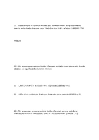 20.2.5 Todos tanques de superfície utilizados para o armazenamento de líquidos instáveis
deverão ser localizados de acordo com a Tabela A do item 20.1.3 e a Tabela C: (120.009-7 / I3)
TABELA C
20.2.6 Os tanques que armazenam líquidos inflamáveis, instalados enterrados no solo, deverão
obedecer aos seguintes distanciamentos mínimos:
a) 1,00m (um metro) de divisas de outras propriedades; (120.010-0 / I3)
b) 0,30m (trinta centímetros) de alicerces de paredes, poços ou porão. (120.011-9/ I3)
20.2.7 Os tanques para armazenamento de líquidos inflamáveis somente poderão ser
instalados no interior de edifícios sob a forma de tanques enterrados. (120.012-7 / I3)
 