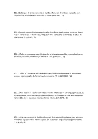 20.2.8 Os tanques de armazenamento de líquidos inflamáveis deverão ser equipados com
respiradouros de pressão e vácuo ou corta-chamas. (120.013-5 / I3)
20.2.9 Os respiradouros dos tanques enterrados deverão ser localizados de forma que fiquem
fora de edificações e no mínimo a 3,50m (três metros e cinqüenta centímetros) de altura do
nível do solo. (120.014-3 / I3)
20.2.10 Todos os tanques de superfície deverão ter dispositivos que liberem pressões internas
excessivas, causadas pela exposição à fonte de calor. (120.015-1 / I3)
20.2.11 Todos os tanques de armazenamento de líquidos inflamáveis deverão ser aterrados
segundo recomendações da Norma Regulamentadora - NR 10. (120.016-0 / I2)
20.2.12 Para efetuar-se o transvazamento de líquidos inflamáveis de um tanque para outro, ou
entre um tanque e um carro-tanque, obrigatoriamente os dois deverão estar aterrados como
no item 20.2.11, ou ligados ao mesmo potencial elétrico. (120.017-8 / I2)
20.2.13. O armazenamento de líquidos inflamáveis dentro do edifício só poderá ser feito com
recipientes cuja capacidade máxima seja de 250 (duzentos e cinqüenta) litros por recipiente.
(120.018-6 / I3)
 
