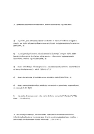 20.2.14 As salas de armazenamento interno deverão obedecer aos seguintes itens:
a) as paredes, pisos e tetos deverão ser construídos de material resistente ao fogo e de
maneira que facilite a limpeza e não provoque centelha por atrito de sapatos ou ferramentas;
(120.019-4 / I3)
b) as passagens e portas serão providas de soleiras ou rampas com pelo menos 0,15m
(quinze centímetros) de desnível, ou valetas abertas e cobertas com grade de aço com
escoamento para local seguro; (120.020-8 / I3)
c) deverá ter instalação elétrica apropriada à prova de explosão, conforme recomendações
da Norma Regulamentadora - NR 10; (120.021-6 / I3)
d) deverá ser ventilada, de preferência com ventilação natural; (120.022-4 / I3)
e) deverá ter sistema de combate a incêndio com extintores apropriados, próximo à porta
de acesso; (120.023-2 / I3)
f) nas portas de acesso, deverá estar escrito de forma bem visível "Inflamável" e "Não
Fume". (120.024-0 / I3)
20.2.15 Os compartimentos e armários usados para armazenamento de combustíveis
inflamáveis, localizados no interior de salas, deverão ser construídos de chapas metálicas e
demarcados com dizeres bem visíveis "Inflamável". (120.025-9 / I3)
 