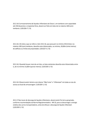20.2.16 O armazenamento de líquidos inflamáveis da Classe I, em tambores com capacidade
até 250 (duzentos e cinqüenta) litros, deverá ser feito em lotes de no máximo 100 (cem)
tambores. (120.026-7 / I3)
20.2.16.1 Os lotes a que se refere o item 20.2.16, que possuam no mínimo 30 (trinta) e no
máximo 100 (cem) tambores, deverão estar distanciados, no mínimo, 20,00m (vinte metros)
de edifícios ou limites de propriedade. (120.027-5 / I3)
20.2.16.2 Quando houver mais de um lote, os lotes existentes deverão estar distanciados entre
si, de no mínimo 15,00m (quinze metros). (120.028-3 / I3)
20.2.16.3 Deverá existir letreiro com dizeres "Não Fume" e "Inflamável" em todas as vias de
acesso ao local de armazenagem. (120.029-1 / I3)
20.2.17 Nos locais de descarga de líquidos inflamáveis, deverá existir fio terra apropriado,
conforme recomendações da Norma Regulamentadora - NR 10, para se descarregar a energia
estática dos carros transportadores, antes de efetuar a descarga do líquido inflamável.
(120.030-5 / I2)
 