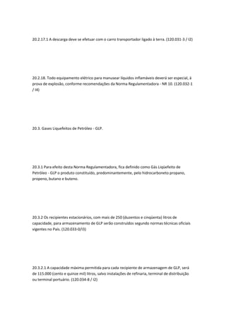 20.2.17.1 A descarga deve se efetuar com o carro transportador ligado à terra. (120.031-3 / I2)
20.2.18. Todo equipamento elétrico para manusear líquidos inflamáveis deverá ser especial, à
prova de explosão, conforme recomendações da Norma Regulamentadora - NR 10. (120.032-1
/ I4)
20.3. Gases Liquefeitos de Petróleo - GLP.
20.3.1 Para efeito desta Norma Regulamentadora, fica definido como Gás Liqüefeito de
Petróleo - GLP o produto constituído, predominantemente, pelo hidrocarboneto propano,
propeno, butano e buteno.
20.3.2 Os recipientes estacionários, com mais de 250 (duzentos e cinqüenta) litros de
capacidade, para armazenamento de GLP serão construídos segundo normas técnicas oficiais
vigentes no País. (120.033-0/I3)
20.3.2.1 A capacidade máxima permitida para cada recipiente de armazenagem de GLP, será
de 115.000 (cento e quinze mil) litros, salvo instalações de refinaria, terminal de distribuição
ou terminal portuário. (120.034-8 / I2)
 
