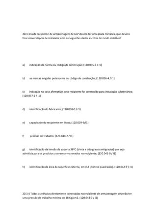 20.3.3 Cada recipiente de armazenagem de GLP deverá ter uma placa metálica, que deverá
ficar visível depois de instalada, com os seguintes dados escritos de modo indelével:
a) indicação da norma ou código de construção; (120.035-6 / I1)
b) as marcas exigidas pela norma ou código de construção; (120.036-4 / I1)
c) indicação no caso afirmativo, se o recipiente foi construído para instalação subterrânea;
(120.037-2 / I1)
d) identificação do fabricante; (120.038-0 / I1)
e) capacidade do recipiente em litros; (120.039-9/I1)
f) pressão de trabalho; (120.040-2 / I1)
g) identificação da tensão de vapor a 38ºC (trinta e oito graus centígrados) que seja
admitida para os produtos a serem armazenados no recipiente; (120.041-0 / I1)
h) identificação da área da superfície externa, em m2 (metros quadrados). (120.042-9 / I1)
20.3.4 Todas as válvulas diretamente conectadas no recipiente de armazenagem deverão ter
uma pressão de trabalho mínima de 18 Kg/cm2. (120.043-7 / I2)
 