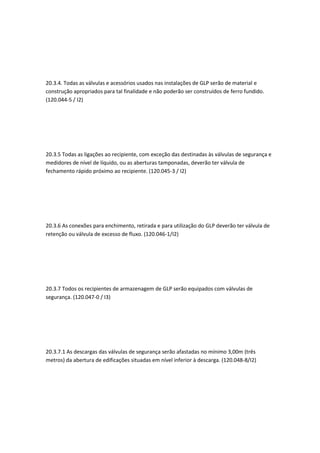 20.3.4. Todas as válvulas e acessórios usados nas instalações de GLP serão de material e
construção apropriados para tal finalidade e não poderão ser construídos de ferro fundido.
(120.044-5 / I2)
20.3.5 Todas as ligações ao recipiente, com exceção das destinadas às válvulas de segurança e
medidores de nível de líquido, ou as aberturas tamponadas, deverão ter válvula de
fechamento rápido próximo ao recipiente. (120.045-3 / I2)
20.3.6 As conexões para enchimento, retirada e para utilização do GLP deverão ter válvula de
retenção ou válvula de excesso de fluxo. (120.046-1/I2)
20.3.7 Todos os recipientes de armazenagem de GLP serão equipados com válvulas de
segurança. (120.047-0 / I3)
20.3.7.1 As descargas das válvulas de segurança serão afastadas no mínimo 3,00m (três
metros) da abertura de edificações situadas em nível inferior à descarga. (120.048-8/I2)
 