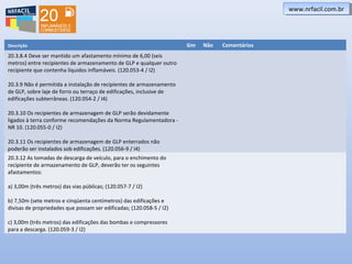 www.nrfacil.com.brwww.nrfacil.com.br
Descrição Sim Não Comentários
20.3.8.4 Deve ser mantido um afastamento mínimo de 6,00 (seis
metros) entre recipientes de armazenamento de GLP e qualquer outro
recipiente que contenha líquidos inflamáveis. (120.053-4 / I2)
20.3.9 Não é permitida a instalação de recipientes de armazenamento
de GLP, sobre laje de forro ou terraço de edificações, inclusive de
edificações subterrâneas. (120.054-2 / I4)
20.3.10 Os recipientes de armazenagem de GLP serão devidamente
ligados à terra conforme recomendações da Norma Regulamentadora -
NR 10. (120.055-0 / I2)
20.3.11 Os recipientes de armazenagem de GLP enterrados não
poderão ser instalados sob edificações. (120.056-9 / I4)
20.3.12 As tomadas de descarga de veículo, para o enchimento do
recipiente de armazenamento de GLP, deverão ter os seguintes
afastamentos:
a) 3,00m (três metros) das vias públicas; (120.057-7 / I2)
b) 7,50m (sete metros e cinqüenta centímetros) das edificações e
divisas de propriedades que possam ser edificadas; (120.058-5 / I2)
c) 3,00m (três metros) das edificações das bombas e compressores
para a descarga. (120.059-3 / I2)
 