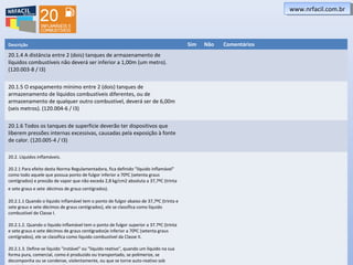 www.nrfacil.com.brwww.nrfacil.com.br
Descrição Sim Não Comentários
20.1.4 A distância entre 2 (dois) tanques de armazenamento de
líquidos combustíveis não deverá ser inferior a 1,00m (um metro).
(120.003-8 / I3)
20.1.5 O espaçamento mínimo entre 2 (dois) tanques de
armazenamento de líquidos combustíveis diferentes, ou de
armazenamento de qualquer outro combustível, deverá ser de 6,00m
(seis metros). (120.004-6 / I3)
20.1.6 Todos os tanques de superfície deverão ter dispositivos que
liberem pressões internas excessivas, causadas pela exposição à fonte
de calor. (120.005-4 / I3)
20.2. Líquidos inflamáveis.
20.2.1 Para efeito desta Norma Regulamentadora, fica definido "líquido inflamável"
como todo aquele que possua ponto de fulgor inferior a 70ºC (setenta graus
centígrados) e pressão de vapor que não exceda 2,8 kg/cm2 absoluta a 37,7ºC (trinta
e sete graus e sete décimos de graus centígrados).
20.2.1.1 Quando o líquido inflamável tem o ponto de fulgor abaixo de 37,7ºC (trinta e
sete graus e sete décimos de graus centígrados), ele se classifica como líquido
combustível de Classe I.
20.2.1.2. Quando o líquido inflamável tem o ponto de fulgor superior a 37.7ºC (trinta
e sete graus e sete décimos de graus centígrados)e inferior a 70ºC (setenta graus
centígrados), ele se classifica como líquido combustível da Classe II.
20.2.1.3. Define-se líquido "instável" ou "líquido reativo", quando um líquido na sua
forma pura, comercial, como é produzido ou transportado, se polimerize, se
decomponha ou se condense, violentamente, ou que se torne auto-reativo sob
 