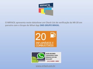 www.nrfacil.com.br
O NRFACIL apresenta neste datashow um Check List de verificação da NR-20 em
parceira com o Grupo do What App SMS GRUPO BRASIL.
 