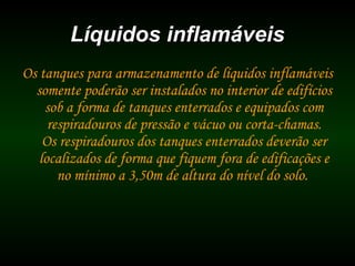 Líquidos inflamáveisLíquidos inflamáveis
Os tanques para armazenamento de líquidos inflamáveis
somente poderão ser instalados no interior de edifícios
sob a forma de tanques enterrados e equipados com
respiradouros de pressão e vácuo ou corta-chamas.
Os respiradouros dos tanques enterrados deverão ser
localizados de forma que fiquem fora de edificações e
no mínimo a 3,50m de altura do nível do solo.
 