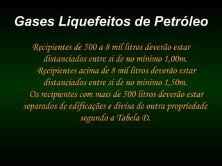 Gases Liquefeitos de PetróleoGases Liquefeitos de Petróleo
Recipientes de 500 a 8 mil litros deverão estar
distanciados entre si de no mínimo 1,00m.
Recipientes acima de 8 mil litros deverão estar
distanciados entre si de no mínimo 1,50m.
Os recipientes com mais de 500 litros deverão estar
separados de edificações e divisa de outra propriedade
segundo a Tabela D.
 