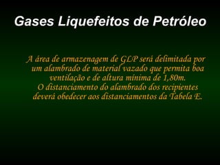 Gases Liquefeitos de PetróleoGases Liquefeitos de Petróleo
A área de armazenagem de GLP será delimitada por
um alambrado de material vazado que permita boa
ventilação e de altura mínima de 1,80m.
O distanciamento do alambrado dos recipientes
deverá obedecer aos distanciamentos da Tabela E.
 