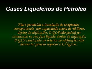 Gases Liquefeitos de PetróleoGases Liquefeitos de Petróleo
Não é permitida a instalação de recipientes
transportáveis, com capacidade acima de 40 litros,
dentro de edificações. O GLP não poderá ser
canalizado na sua fase líquida dentro de edificação.
O GLP canalizado no interior de edificações não
deverá ter pressão superior a 1,5 kg/cm2
.
 