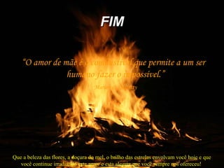 FIMFIM
“O amor de mãe é o combustível que permite a um ser
humano fazer o impossível.”
Marion C. Garretty
Que a beleza das flores, a doçura do mel, o brilho das estrelas envolvam você hoje e que
você continue irradiando este amor e esta alegria que você sempre nos ofereceu!
 