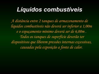 Líquidos combustíveisLíquidos combustíveis
A distância entre 2 tanques de armazenamento de
líquidos combustíveis não deverá ser inferior a 1,00m
e o espaçamento mínimo deverá ser de 6,00m .
Todos os tanques de superfície deverão ter
dispositivos que liberem pressões internas excessivas,
causadas pela exposição a fonte de calor.
 