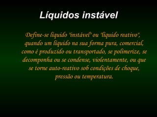 Líquidos instávelLíquidos instável
Define-se líquido "instável" ou "líquido reativo",
quando um líquido na sua forma pura, comercial,
como é produzido ou transportado, se polimerize, se
decomponha ou se condense, violentamente, ou que
se torne auto-reativo sob condições de choque,
pressão ou temperatura.
 