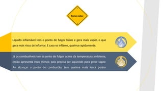 Líquido inflamável tem o ponto de fulgor baixo e gera mais vapor, o que
gera mais risco de inflamar. E caso se inflame, queima rapidamente.
Já os combustíveis tem o ponto de fulgor acima da temperatura ambiente,
então apresenta risco menor, pois precisa ser aquecido para gerar vapor.
Ao alcançar o ponto de combustão, tem queima mais lenta porém
contínua.
Tome nota:
 