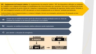 EPC – Equipamento de Proteção Coletiva: Os equipamentos de proteção coletiva - EPC são dispositivos utilizados no ambiente
de trabalho com o objetivo de proteger os trabalhadores dos riscos inerentes aos processos, tais como a ventilação dos locais
de trabalho, a proteção de partes móveis de máquinas e equipamentos, a sinalização de segurança, dentre outros. Portanto, o
EPI será obrigatório somente se o EPC não atenuar os riscos completamente ou se oferecer proteção parcialmente.
Conforme dispõe a Norma Regulamentadora 6, a empresa é obrigada a fornecer aos empregados, gratuitamente, EPI adequado ao risco,
nas seguintes circunstâncias:
sempre que as medidas de ordem geral não ofereçam completa proteção contra os riscos de
acidentes do trabalho ou de doenças profissionais e do trabalho
enquanto as medidas de proteção coletiva estiverem sendo implantadas
para atender a situações de emergência.
a)
b)
c)
 
