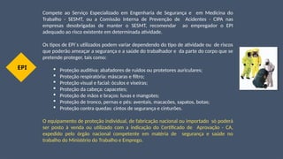 Compete ao Serviço Especializado em Engenharia de Segurança e em Medicina do
Trabalho - SESMT, ou a Comissão Interna de Prevenção de Acidentes - CIPA nas
empresas desobrigadas de manter o SESMT, recomendar ao empregador o EPI
adequado ao risco existente em determinada atividade.
Os tipos de EPI´s utilizados podem variar dependendo do tipo de atividade ou de riscos
que poderão ameaçar a segurança e a saúde do trabalhador e da parte do corpo que se
pretende proteger, tais como:
 Proteção auditiva: abafadores de ruídos ou protetores auriculares;
 Proteção respiratória: máscaras e filtro;
 Proteção visual e facial: óculos e viseiras;
 Proteção da cabeça: capacetes;
 Proteção de mãos e braços: luvas e mangotes;
 Proteção de tronco, pernas e pés: aventais, macacões, sapatos, botas;
 Proteção contra quedas: cintos de segurança e cinturões.
O equipamento de proteção individual, de fabricação nacional ou importado só poderá
ser posto à venda ou utilizado com a indicação do Certificado de Aprovação - CA,
expedido pelo órgão nacional competente em matéria de segurança e saúde no
trabalho do Ministério do Trabalho e Emprego.
EPI
 