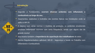 Introdução
 Segundo a Fundacentro, ocorrem diversos acidentes com inflamáveis e
combustíveis ao longo do ano.
 Vazamentos, explosões e incêndios são eventos típicos nas instalações onde se
aplica a NR-20.
 E mesmo com várias normas e medidas de proteção, os acidentes envolvendo
produtos inflamáveis ocorrem com certa frequência, sendo que alguns são de
grande monta!
 Isso mostra também a importância da capacitação dos trabalhadores do setor.
 Norma Regulamentadora aplicável: NR-20 - Segurança e Saúde no Trabalho com
Inflamáveis e Combustíveis
 