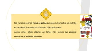 São muitas as possíveis fontes de ignição que podem desencadear um incêndio
e/ou explosão de substâncias inflamáveis e/ou combustíveis.
Abaixo iremos colocar algumas das fontes mais comuns que podemos
encontrar nas atividades industriais.
 