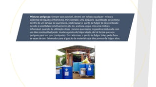 Misturas perigosas: Sempre que possível, deverá ser evitada qualquer mistura
acidental de líquidos inflamáveis. Por exemplo: uma pequena quantidade de acetona
dentro de um tanque de querosene, pode baixar o ponto de fulgor de seu conteúdo
devido à volatilidade relativamente alta da acetona, o que cria uma mistura
inflamável, quando da utilização desse mesmo querosene. A gasolina misturada com
um óleo combustível pode mudar o ponto de fulgor deste, de tal forma que seja
perigoso para um uso corriqueiro. Em cada caso, o ponto de fulgor baixo pode fazer
as vezes de um detonador para a ignição de materiais que têm pontos de fulgor altos.
 