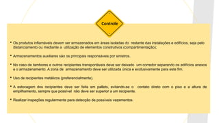  Os produtos inflamáveis devem ser armazenados em áreas isoladas do restante das instalações e edifícios, seja pelo
distanciamento ou mediante a utilização de elementos construtivos (compartimentação);
 Armazenamentos auxiliares são os principais responsáveis por sinistros.
 No caso de tambores e outros recipientes transportáveis deve ser deixado um corredor separando os edifícios anexos
e o armazenamento. A zona de armazenamento deve ser utilizada única e exclusivamente para este fim.
 Uso de recipientes metálicos (preferencialmente).
 A estocagem dos recipientes deve ser feita em pallets, evitando-se o contato direto com o piso e a altura de
empilhamento, sempre que possível não deve ser superior a um recipiente.
 Realizar inspeções regularmente para detecção de possíveis vazamentos.
Controle
 