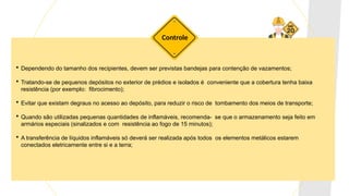  Dependendo do tamanho dos recipientes, devem ser previstas bandejas para contenção de vazamentos;
 Tratando-se de pequenos depósitos no exterior de prédios e isolados é conveniente que a cobertura tenha baixa
resistência (por exemplo: fibrocimento);
 Evitar que existam degraus no acesso ao depósito, para reduzir o risco de tombamento dos meios de transporte;
 Quando são utilizadas pequenas quantidades de inflamáveis, recomenda- se que o armazenamento seja feito em
armários especiais (sinalizados e com resistência ao fogo de 15 minutos);
 A transferência de líquidos inflamáveis só deverá ser realizada após todos os elementos metálicos estarem
conectados eletricamente entre si e a terra;
Controle
 