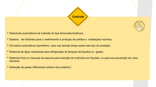 Detectores automáticos de incêndio do tipo termovelocimétricos;
 Sistema de hidrantes para o resfriamento e proteção de prédios e instalações vizinhas;
 Chuveiros automáticos (sprinklers), caso nas demais áreas exista este tipo de proteção;
 Sistemas de água nebulizada para refrigeração de tanques de líquidos ou gases;
 Sistemas fixos ou manuais de espuma para extinção de incêndios em líquidos, ou para sua prevenção em caso
derrame;
 Detecção de gases inflamáveis (interior e/ou exterior).
Controle
 