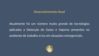 Desenvolvimento Atual
Atualmente há um número muito grande de tecnologias
aplicadas a Detecção de Gases e Vapores presentes no
ambiente de trabalho e/ou em situações emergenciais.
 
