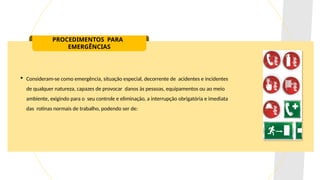 PROCEDIMENTOS PARA
EMERGÊNCIAS
 Consideram-se como emergência, situação especial, decorrente de acidentes e incidentes
de qualquer natureza, capazes de provocar danos às pessoas, equipamentos ou ao meio
ambiente, exigindo para o seu controle e eliminação, a interrupção obrigatória e imediata
das rotinas normais de trabalho, podendo ser de:
 