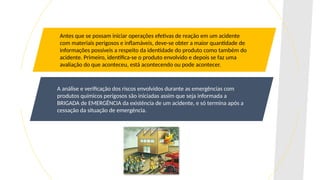 Antes que se possam iniciar operações efetivas de reação em um acidente
com materiais perigosos e inflamáveis, deve-se obter a maior quantidade de
informações possíveis a respeito da identidade do produto como também do
acidente. Primeiro, identifica-se o produto envolvido e depois se faz uma
avaliação do que aconteceu, está acontecendo ou pode acontecer.
A análise e verificação dos riscos envolvidos durante as emergências com
produtos químicos perigosos são iniciadas assim que seja informada a
BRIGADA de EMERGÊNCIA da existência de um acidente, e só termina após a
cessação da situação de emergência.
 