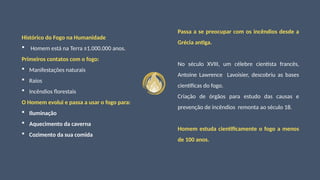 Histórico do Fogo na Humanidade
 Homem está na Terra ±1.000.000 anos.
Primeiros contatos com o fogo:
 Manifestações naturais
 Raios
 Incêndios florestais
O Homem evolui e passa a usar o fogo para:
 Iluminação
 Aquecimento da caverna
 Cozimento da sua comida
Passa a se preocupar com os incêndios desde a
Grécia antiga.
No século XVIII, um célebre cientista francês,
Antoine Lawrence Lavoisier, descobriu as bases
científicas do fogo.
Criação de órgãos para estudo das causas e
prevenção de incêndios remonta ao século 18.
Homem estuda cientificamente o fogo a menos
de 100 anos.
 