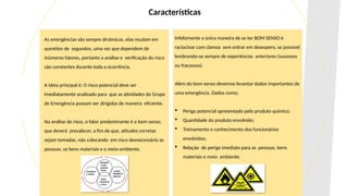 As emergências são sempre dinâmicas, elas mudam em
questões de segundos, uma vez que dependem de
inúmeros fatores, portanto a análise e verificação do risco
são constantes durante toda a ocorrência.
A ideia principal é: O risco potencial deve ser
imediatamente analisado para que as atividades do Grupo
de Emergência possam ser dirigidas de maneira eficiente.
Na análise de risco, o fator predominante é o bom senso,
que deverá prevalecer, a fim de que, atitudes corretas
sejam tomadas, não colocando em risco desnecessário as
pessoas, os bens materiais e o meio-ambiente.
Infelizmente a única maneira de se ter BOM SENSO é
raciocinar com clareza sem entrar em desespero, se possível
lembrando-se sempre de experiências anteriores (sucessos
ou fracassos).
Além do bom senso devemos levantar dados importantes de
uma emergência. Dados como:
 Perigo potencial apresentado pelo produto químico;
 Quantidade do produto envolvido;
 Treinamento e conhecimento dos funcionários
envolvidos;
 Relação de perigo imediato para as pessoas, bens
materiais e meio ambiente.
Características
 